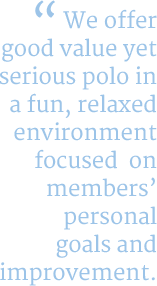 We offergood value yet serious polo in a fun, relaxed environment focused  onmembers’ personal goals and improvement.